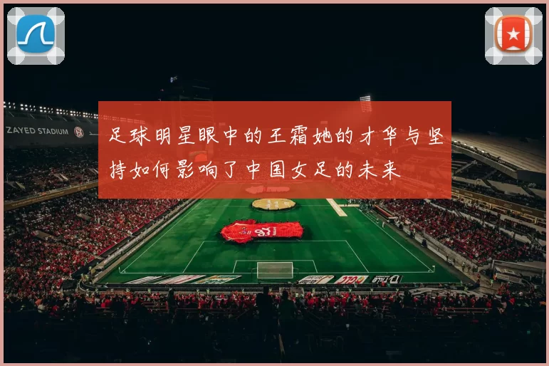 足球明星眼中的王霜她的才华与坚持如何影响了中国女足的未来