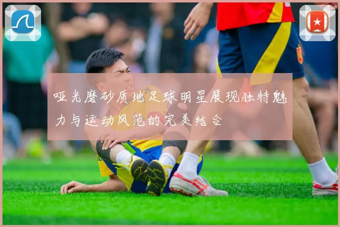 哑光磨砂质地足球明星展现独特魅力与运动风范的完美结合