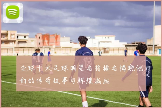 全球十大足球明星名将排名揭晓他们的传奇故事与辉煌成就