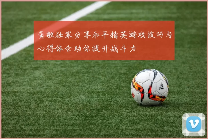 黄敏独家分享和平精英游戏技巧与心得体会助你提升战斗力