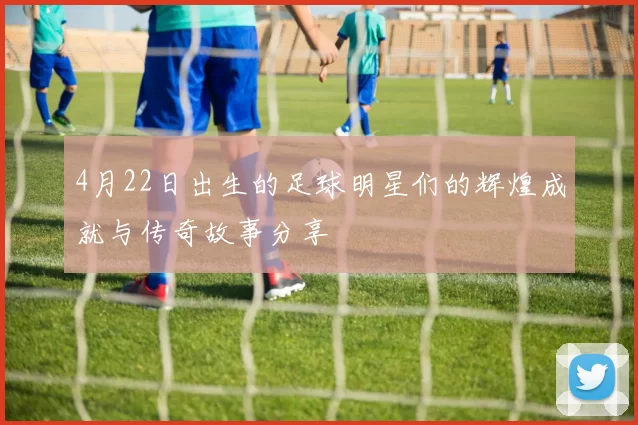 4月22日出生的足球明星们的辉煌成就与传奇故事分享