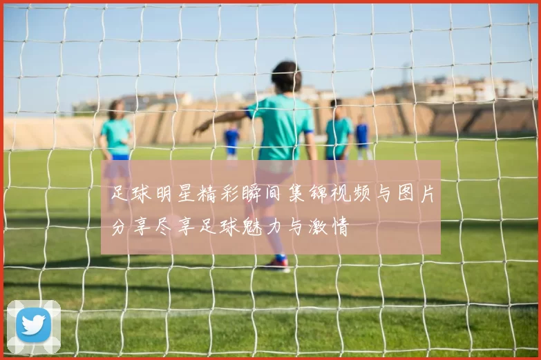 足球明星精彩瞬间集锦视频与图片分享尽享足球魅力与激情