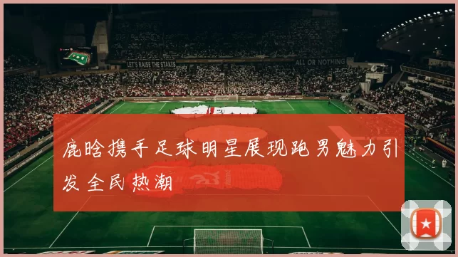 鹿晗携手足球明星展现跑男魅力引发全民热潮