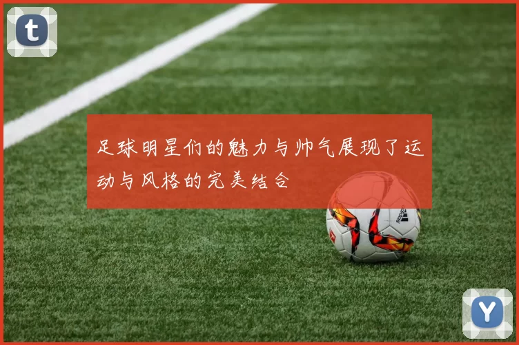 足球明星们的魅力与帅气展现了运动与风格的完美结合
