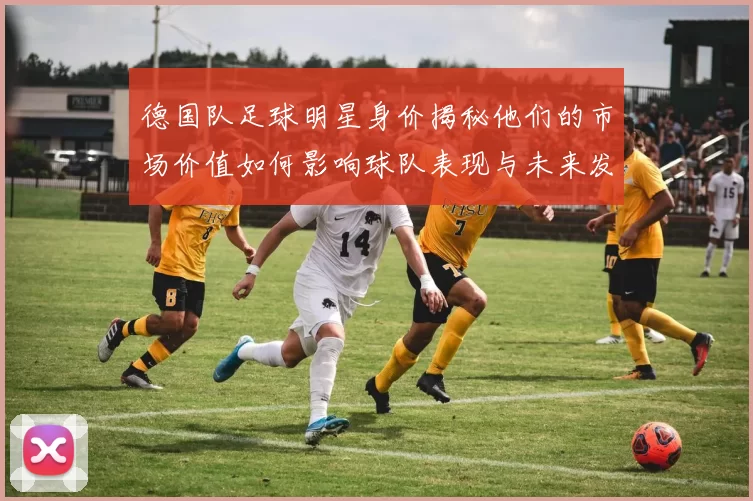 德国队足球明星身价揭秘他们的市场价值如何影响球队表现与未来发展