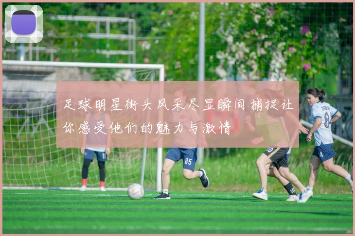 足球明星街头风采尽显瞬间捕捉让你感受他们的魅力与激情
