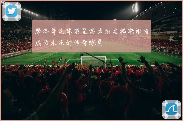 摩洛哥足球明星实力排名揭晓谁将成为未来的传奇球员
