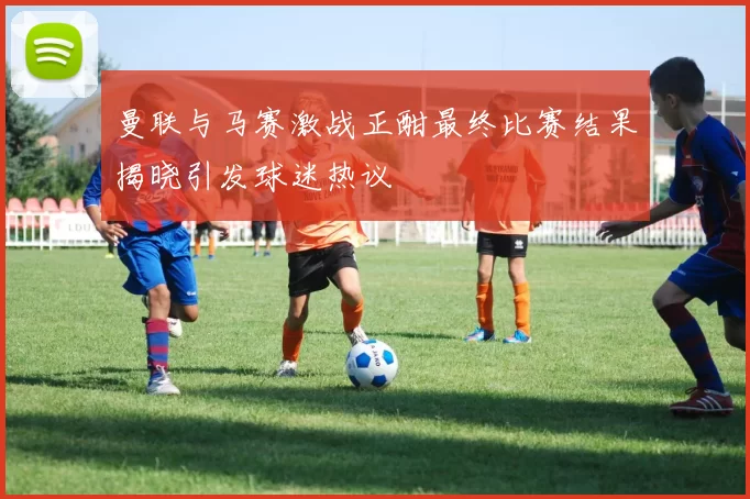 曼联与马赛激战正酣最终比赛结果揭晓引发球迷热议