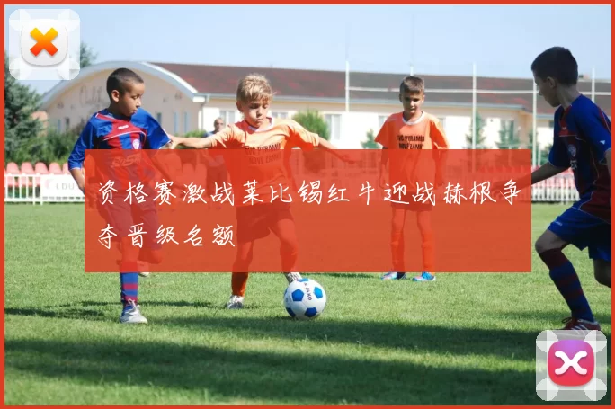 资格赛激战莱比锡红牛迎战赫根争夺晋级名额