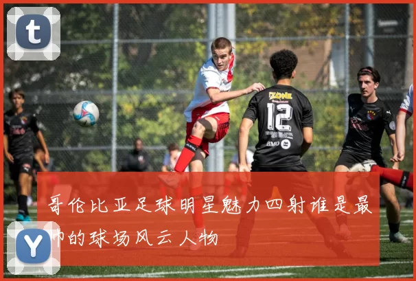 哥伦比亚足球明星魅力四射谁是最帅的球场风云人物
