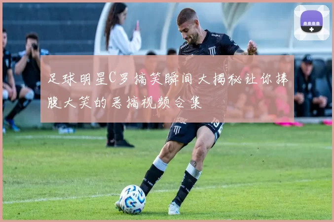 足球明星C罗搞笑瞬间大揭秘让你捧腹大笑的恶搞视频合集