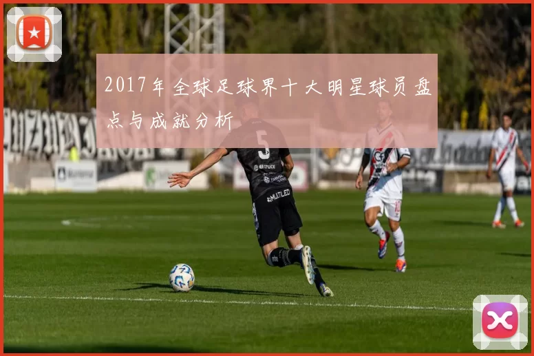 2017年全球足球界十大明星球员盘点与成就分析