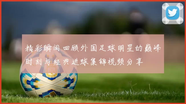 精彩瞬间回顾外国足球明星的巅峰时刻与经典进球集锦视频分享