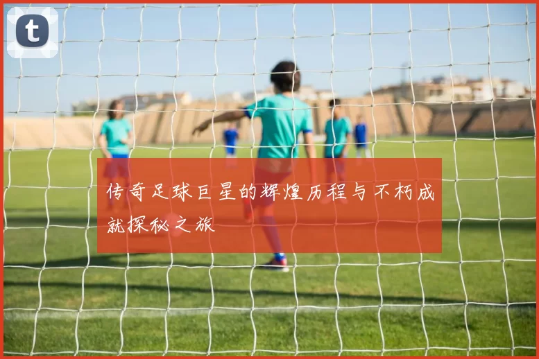 传奇足球巨星的辉煌历程与不朽成就探秘之旅