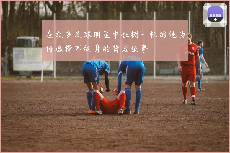 在众多足球明星中独树一帜的他为何选择不纹身的背后故事