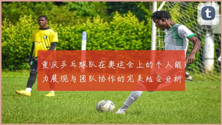 重庆乒乓球队在奥运会上的个人能力展现与团队协作的完美结合分析