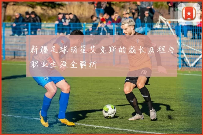 新疆足球明星艾克斯的成长历程与职业生涯全解析