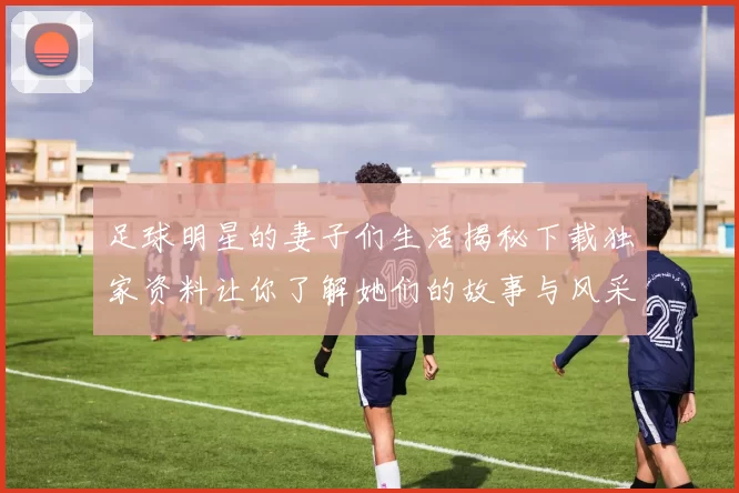 足球明星的妻子们生活揭秘下载独家资料让你了解她们的故事与风采