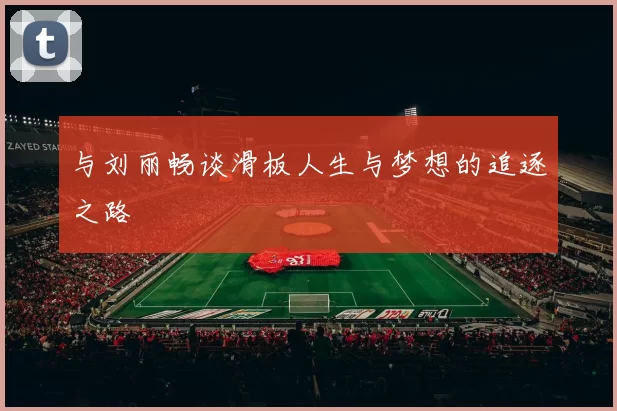 与刘丽畅谈滑板人生与梦想的追逐之路