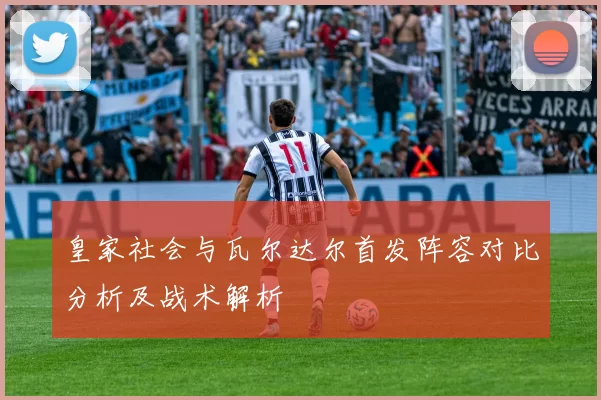 皇家社会与瓦尔达尔首发阵容对比分析及战术解析
