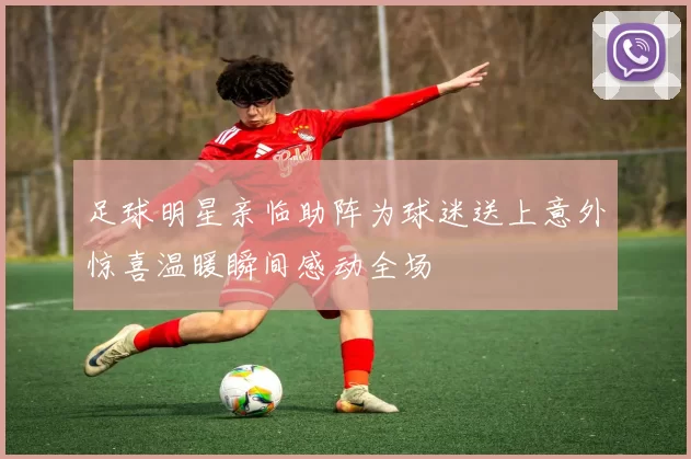 足球明星亲临助阵为球迷送上意外惊喜温暖瞬间感动全场