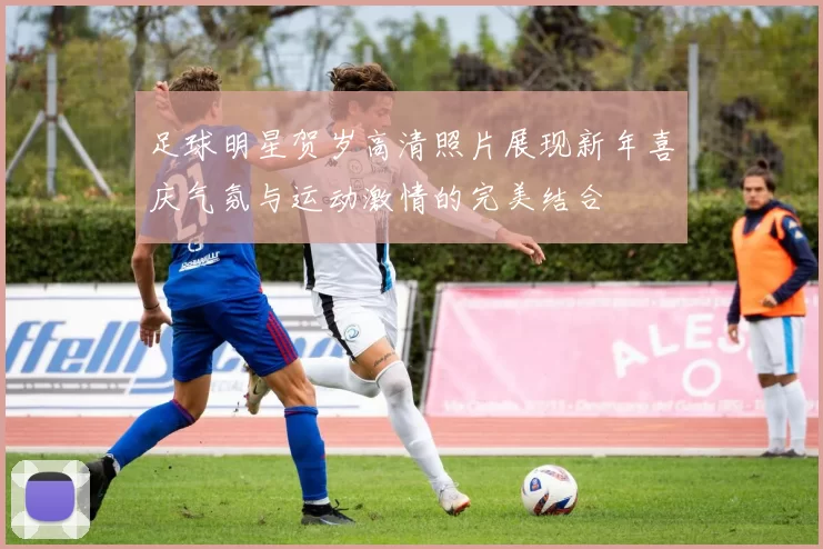 足球明星贺岁高清照片展现新年喜庆气氛与运动激情的完美结合