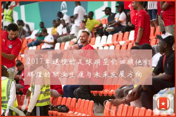 2017年退役的足球明星们回顾他们辉煌的职业生涯与未来发展方向