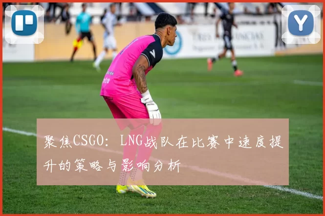 聚焦CSGO：LNG战队在比赛中速度提升的策略与影响分析