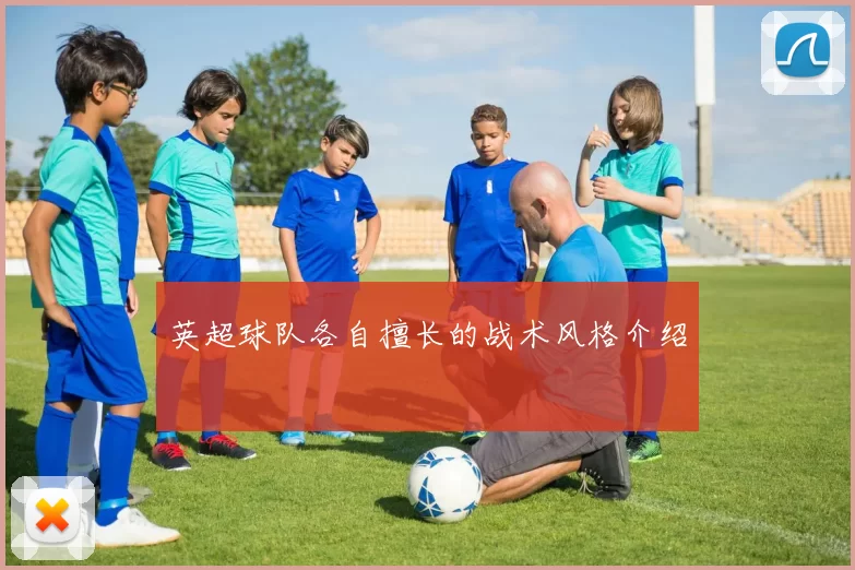 英超球队各自擅长的战术风格介绍